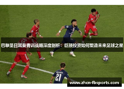 巴黎圣日耳曼青训战略深度剖析：巨额投资如何塑造未来足球之星