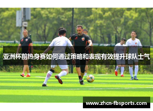 亚洲杯前热身赛如何通过策略和表现有效提升球队士气