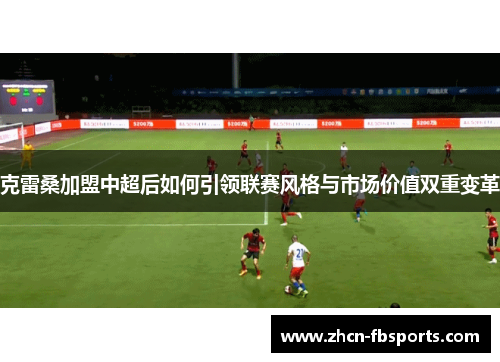克雷桑加盟中超后如何引领联赛风格与市场价值双重变革