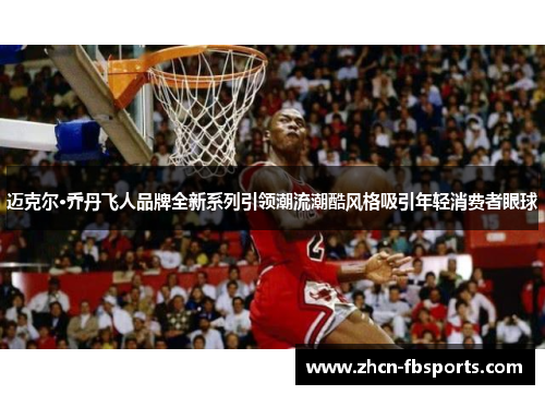 迈克尔·乔丹飞人品牌全新系列引领潮流潮酷风格吸引年轻消费者眼球