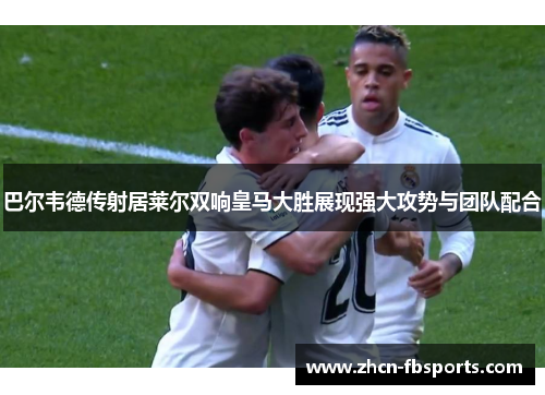 巴尔韦德传射居莱尔双响皇马大胜展现强大攻势与团队配合