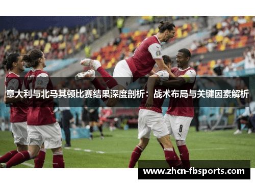 意大利与北马其顿比赛结果深度剖析：战术布局与关键因素解析
